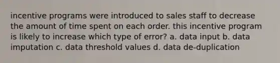 incentive programs were introduced to sales staff to decrease the amount of time spent on each order. this incentive program is likely to increase which type of error? a. data input b. data imputation c. data threshold values d. data de-duplication