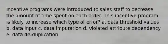 Incentive programs were introduced to sales staff to decrease the amount of time spent on each order. This incentive program is likely to increase which type of error? a. data threshold values b. data input c. data imputation d. violated attribute dependency e. data de-duplication