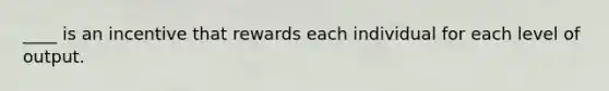 ____ is an incentive that rewards each individual for each level of output.