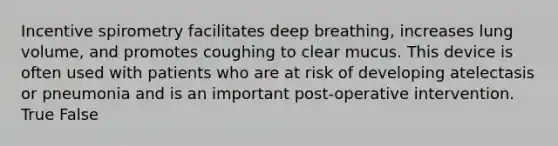 Incentive spirometry facilitates deep breathing, increases lung volume, and promotes coughing to clear mucus. This device is often used with patients who are at risk of developing atelectasis or pneumonia and is an important post-operative intervention. True False