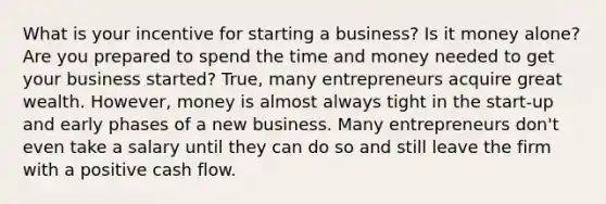 What is your incentive for starting a business? Is it money alone? Are you prepared to spend the time and money needed to get your business started? True, many entrepreneurs acquire great wealth. However, money is almost always tight in the start-up and early phases of a new business. Many entrepreneurs don't even take a salary until they can do so and still leave the firm with a positive cash flow.