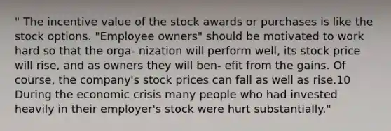 " The incentive value of the stock awards or purchases is like the stock options. "Employee owners" should be motivated to work hard so that the orga- nization will perform well, its stock price will rise, and as owners they will ben- efit from the gains. Of course, the company's stock prices can fall as well as rise.10 During the economic crisis many people who had invested heavily in their employer's stock were hurt substantially."