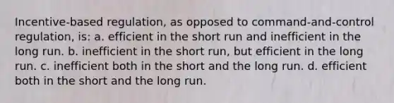 Incentive-based regulation, as opposed to command-and-control regulation, is: a. efficient in the short run and inefficient in the long run. b. inefficient in the short run, but efficient in the long run. c. inefficient both in the short and the long run. d. efficient both in the short and the long run.