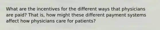 What are the incentives for the different ways that physicians are paid? That is, how might these different payment systems affect how physicians care for patients?