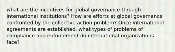 what are the incentives for global governance through international institutions? How are efforts at global governance confronted by the collective action problem? Once international agreements are established, what types of problems of compliance and enforcement do international organizations face?