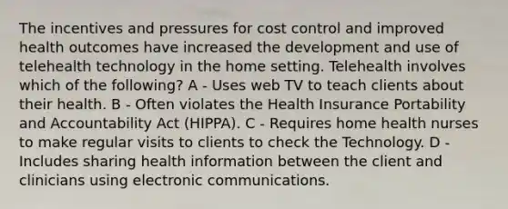 The incentives and pressures for cost control and improved health outcomes have increased the development and use of telehealth technology in the home setting. Telehealth involves which of the following? A - Uses web TV to teach clients about their health. B - Often violates the Health Insurance Portability and Accountability Act (HIPPA). C - Requires home health nurses to make regular visits to clients to check the Technology. D - Includes sharing health information between the client and clinicians using electronic communications.