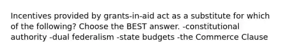 Incentives provided by grants-in-aid act as a substitute for which of the following? Choose the BEST answer. -constitutional authority -dual federalism -state budgets -the Commerce Clause