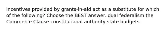 Incentives provided by grants-in-aid act as a substitute for which of the following? Choose the BEST answer. dual federalism the Commerce Clause constitutional authority state budgets