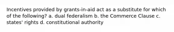 Incentives provided by grants-in-aid act as a substitute for which of the following? a. dual federalism b. the Commerce Clause c. states' rights d. constitutional authority