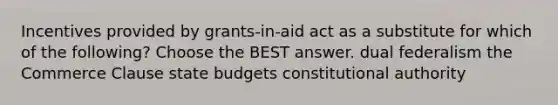 Incentives provided by grants-in-aid act as a substitute for which of the following? Choose the BEST answer. dual federalism the Commerce Clause state budgets constitutional authority