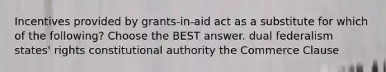 Incentives provided by grants-in-aid act as a substitute for which of the following? Choose the BEST answer. dual federalism states' rights constitutional authority the Commerce Clause