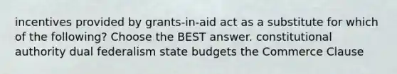 incentives provided by grants-in-aid act as a substitute for which of the following? Choose the BEST answer. constitutional authority dual federalism state budgets the Commerce Clause