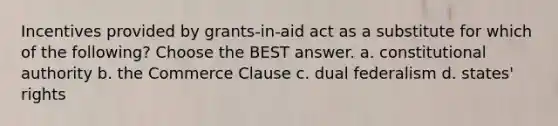 Incentives provided by grants-in-aid act as a substitute for which of the following? Choose the BEST answer. a. constitutional authority b. the Commerce Clause c. dual federalism d. states' rights