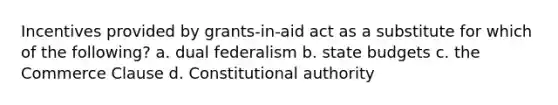 Incentives provided by grants-in-aid act as a substitute for which of the following? a. dual federalism b. state budgets c. the Commerce Clause d. Constitutional authority