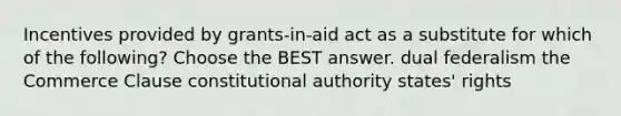 Incentives provided by grants-in-aid act as a substitute for which of the following? Choose the BEST answer. dual federalism the Commerce Clause constitutional authority states' rights