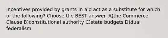 Incentives provided by grants-in-aid act as a substitute for which of the following? Choose the BEST answer. A)the Commerce Clause B)constitutional authority C)state budgets D)dual federalism