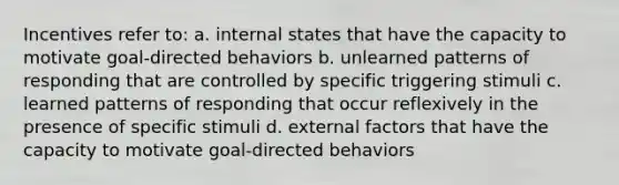 Incentives refer to: a. internal states that have the capacity to motivate goal-directed behaviors b. unlearned patterns of responding that are controlled by specific triggering stimuli c. learned patterns of responding that occur reflexively in the presence of specific stimuli d. external factors that have the capacity to motivate goal-directed behaviors