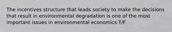 The incentives structure that leads society to make the decisions that result in environmental degradation is one of the most important issues in environmental economics T/F