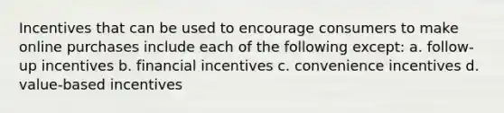 Incentives that can be used to encourage consumers to make online purchases include each of the following except: a. follow-up incentives b. financial incentives c. convenience incentives d. value-based incentives