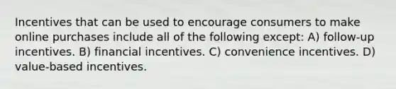 Incentives that can be used to encourage consumers to make online purchases include all of the following except: A) follow-up incentives. B) financial incentives. C) convenience incentives. D) value-based incentives.