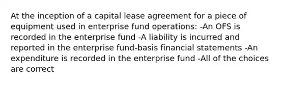 At the inception of a capital lease agreement for a piece of equipment used in enterprise fund operations: -An OFS is recorded in the enterprise fund -A liability is incurred and reported in the enterprise fund-basis financial statements -An expenditure is recorded in the enterprise fund -All of the choices are correct