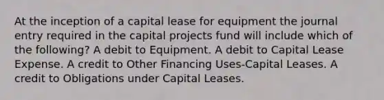 At the inception of a capital lease for equipment the journal entry required in the capital projects fund will include which of the following? A debit to Equipment. A debit to Capital Lease Expense. A credit to Other Financing Uses-Capital Leases. A credit to Obligations under Capital Leases.