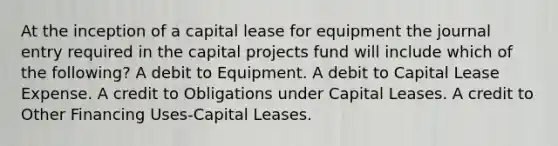 At the inception of a capital lease for equipment the journal entry required in the capital projects fund will include which of the following? A debit to Equipment. A debit to Capital Lease Expense. A credit to Obligations under Capital Leases. A credit to Other Financing Uses-Capital Leases.