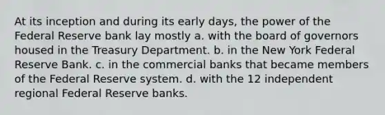 At its inception and during its early days, the power of the Federal Reserve bank lay mostly a. with the board of governors housed in the Treasury Department. b. in the New York Federal Reserve Bank. c. in the commercial banks that became members of the Federal Reserve system. d. with the 12 independent regional Federal Reserve banks.