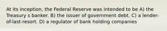 At its inception, the Federal Reserve was intended to be A) the Treasury s banker. B) the issuer of government debt. C) a lender-of-last-resort. D) a regulator of bank holding companies