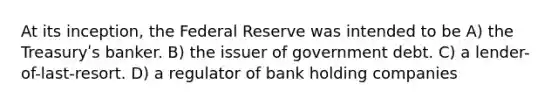 At its inception, the Federal Reserve was intended to be A) the Treasuryʹs banker. B) the issuer of government debt. C) a lender-of-last-resort. D) a regulator of bank holding companies