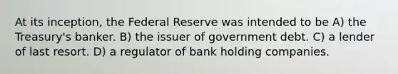 At its inception, the Federal Reserve was intended to be A) the Treasury's banker. B) the issuer of government debt. C) a lender of last resort. D) a regulator of bank holding companies.