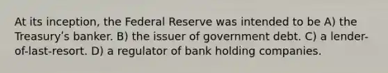 At its inception, the Federal Reserve was intended to be A) the Treasuryʹs banker. B) the issuer of government debt. C) a lender-of-last-resort. D) a regulator of bank holding companies.