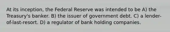 At its inception, the Federal Reserve was intended to be A) the Treasury's banker. B) the issuer of government debt. C) a lender-of-last-resort. D) a regulator of bank holding companies.