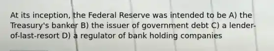 At its inception, the Federal Reserve was intended to be A) the Treasury's banker B) the issuer of government debt C) a lender-of-last-resort D) a regulator of bank holding companies