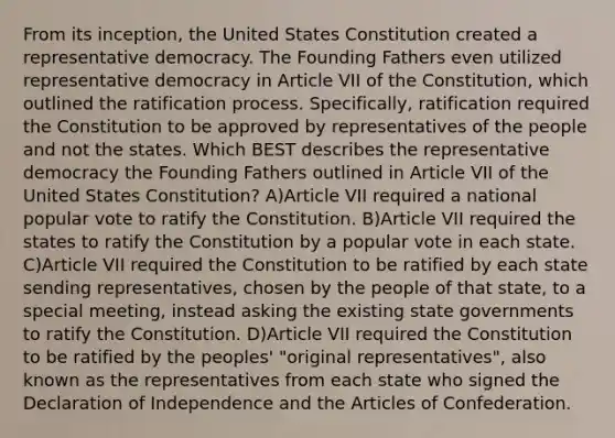 From its inception, the United States Constitution created a representative democracy. The Founding Fathers even utilized representative democracy in Article VII of the Constitution, which outlined the ratification process. Specifically, ratification required the Constitution to be approved by representatives of the people and not the states. Which BEST describes the representative democracy the Founding Fathers outlined in Article VII of the United States Constitution? A)Article VII required a national popular vote to ratify the Constitution. B)Article VII required the states to ratify the Constitution by a popular vote in each state. C)Article VII required the Constitution to be ratified by each state sending representatives, chosen by the people of that state, to a special meeting, instead asking the existing state governments to ratify the Constitution. D)Article VII required the Constitution to be ratified by the peoples' "original representatives", also known as the representatives from each state who signed the Declaration of Independence and the Articles of Confederation.