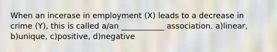 When an incerase in employment (X) leads to a decrease in crime (Y), this is called a/an ___________ association. a)linear, b)unique, c)positive, d)negative