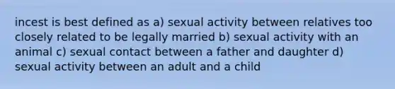 incest is best defined as a) sexual activity between relatives too closely related to be legally married b) sexual activity with an animal c) sexual contact between a father and daughter d) sexual activity between an adult and a child