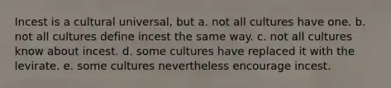 Incest is a cultural universal, but a. not all cultures have one. b. not all cultures define incest the same way. c. not all cultures know about incest. d. some cultures have replaced it with the levirate. e. some cultures nevertheless encourage incest.