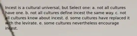 Incest is a cultural universal, but Select one: a. not all cultures have one. b. not all cultures define incest the same way. c. not all cultures know about incest. d. some cultures have replaced it with the levirate. e. some cultures nevertheless encourage incest.