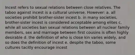 Incest refers to sexual relations between close relatives. The taboo against incest is a cultural universe. However: a. all societies prohibit brother-sister incest b. in many societies, brother-sister incest is considered acceptable among elites c. while all societies ban sexual relations between all nuclear family members, sex and marriage between first cousins is often highly desirable d. the definition of who is close kin varies widely, and so does the definition of incest e. despite the taboo, some cultures tacitly encourage incest