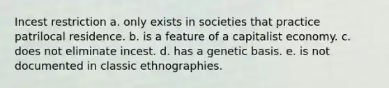 Incest restriction a. only exists in societies that practice patrilocal residence. b. is a feature of a capitalist economy. c. does not eliminate incest. d. has a genetic basis. e. is not documented in classic ethnographies.