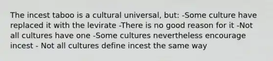 The incest taboo is a cultural universal, but: -Some culture have replaced it with the levirate -There is no good reason for it -Not all cultures have one -Some cultures nevertheless encourage incest - Not all cultures define incest the same way