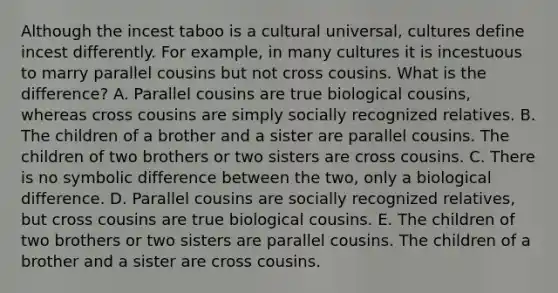 Although the incest taboo is a cultural universal, cultures define incest differently. For example, in many cultures it is incestuous to marry parallel cousins but not cross cousins. What is the difference? A. Parallel cousins are true biological cousins, whereas cross cousins are simply socially recognized relatives. B. The children of a brother and a sister are parallel cousins. The children of two brothers or two sisters are cross cousins. C. There is no symbolic difference between the two, only a biological difference. D. Parallel cousins are socially recognized relatives, but cross cousins are true biological cousins. E. The children of two brothers or two sisters are parallel cousins. The children of a brother and a sister are cross cousins.