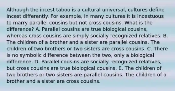 Although the incest taboo is a cultural universal, cultures define incest differently. For example, in many cultures it is incestuous to marry parallel cousins but not cross cousins. What is the difference? A. Parallel cousins are true biological cousins, whereas cross cousins are simply socially recognized relatives. B. The children of a brother and a sister are parallel cousins. The children of two brothers or two sisters are cross cousins. C. There is no symbolic difference between the two, only a biological difference. D. Parallel cousins are socially recognized relatives, but cross cousins are true biological cousins. E. The children of two brothers or two sisters are parallel cousins. The children of a brother and a sister are cross cousins.