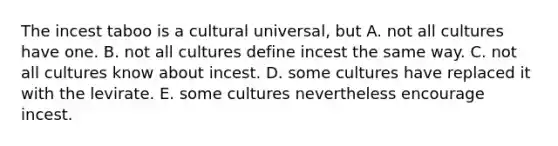 The incest taboo is a cultural universal, but A. not all cultures have one. B. not all cultures define incest the same way. C. not all cultures know about incest. D. some cultures have replaced it with the levirate. E. some cultures nevertheless encourage incest.