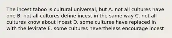 The incest taboo is cultural universal, but A. not all cultures have one B. not all cultures define incest in the same way C. not all cultures know about incest D. some cultures have replaced in with the levirate E. some cultures nevertheless encourage incest