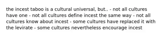 the incest taboo is a cultural universal, but.. - not all cultures have one - not all cultures define incest the same way - not all cultures know about incest - some cultures have replaced it with the levirate - some cultures nevertheless encourage incest