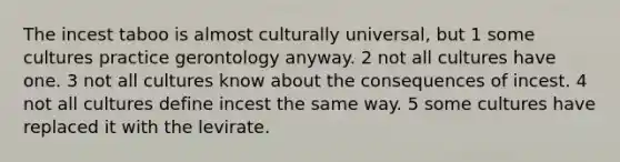 The incest taboo is almost culturally universal, but 1 some cultures practice gerontology anyway. 2 not all cultures have one. 3 not all cultures know about the consequences of incest. 4 not all cultures define incest the same way. 5 some cultures have replaced it with the levirate.