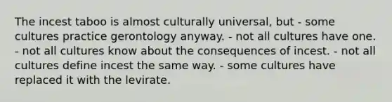 The incest taboo is almost culturally universal, but - some cultures practice gerontology anyway. - not all cultures have one. - not all cultures know about the consequences of incest. - not all cultures define incest the same way. - some cultures have replaced it with the levirate.