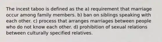 The incest taboo is defined as the a) requirement that marriage occur among family members. b) ban on siblings speaking with each other. c) process that arranges marriages between people who do not know each other. d) prohibition of sexual relations between culturally specified relatives.